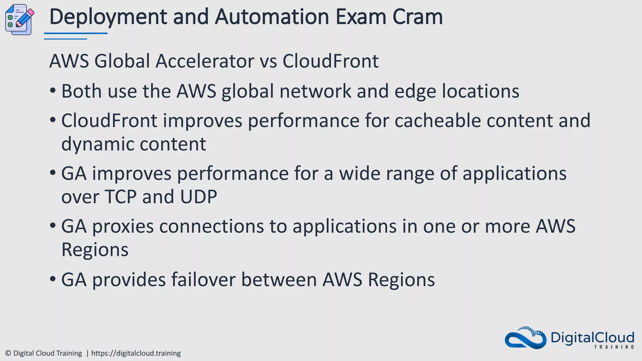 © Digital Cloud Training | https://digitalcloud.training
Deployment and Automation Exam Cram
AWS Global Accelerator vs CloudFront
• Both use the AWS global network and edge locations
• CloudFront improves performance for cacheable content and
dynamic content
• GA improves performance for a wide range of applications
over TCP and UDP
• GA proxies connections to applications in one or more AWS
Regions
• GA provides failover between AWS Regions
 