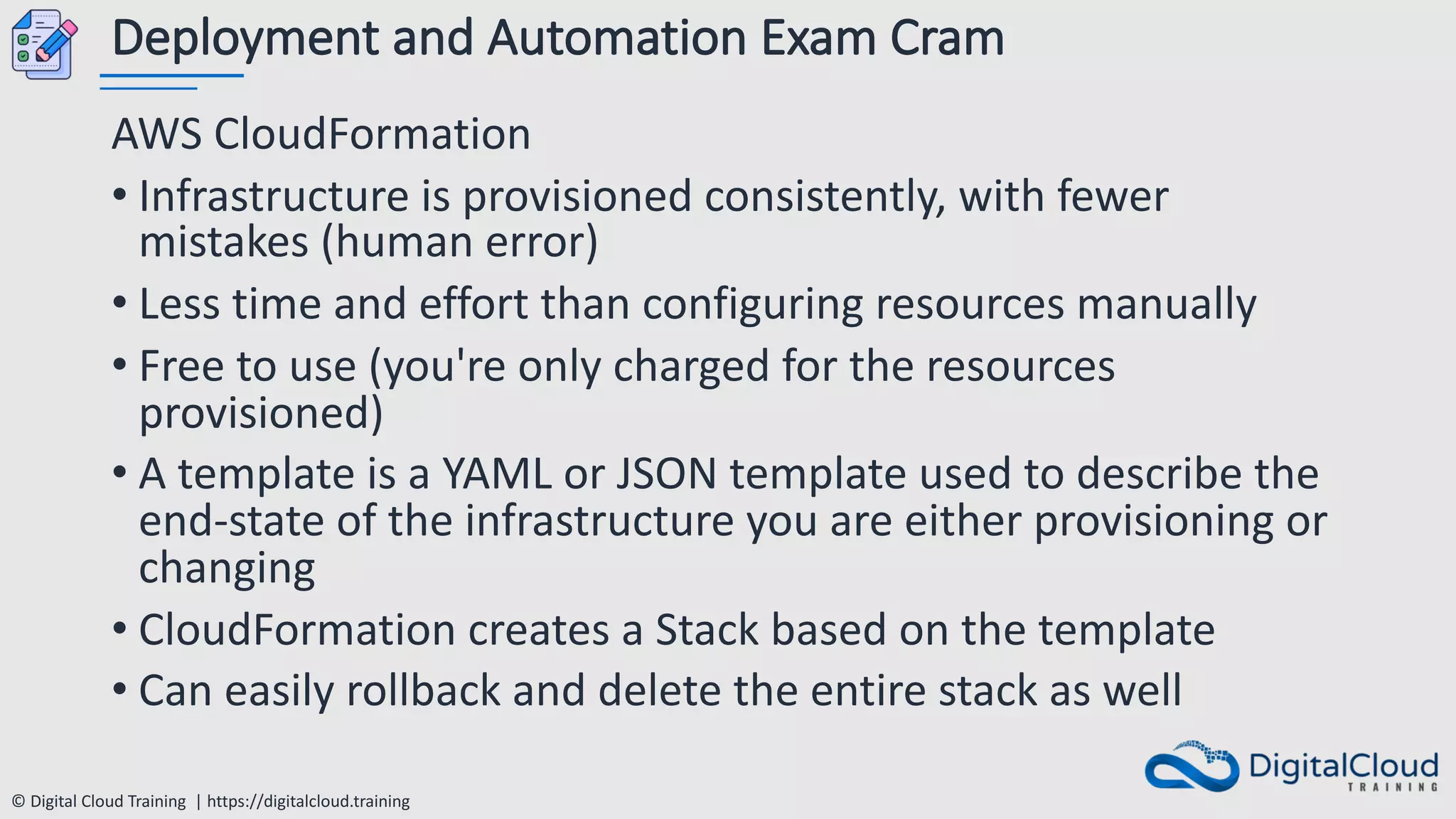© Digital Cloud Training | https://digitalcloud.training
Deployment and Automation Exam Cram
AWS CloudFormation
• Infrastructure is provisioned consistently, with fewer
mistakes (human error)
• Less time and effort than configuring resources manually
• Free to use (you're only charged for the resources
provisioned)
• A template is a YAML or JSON template used to describe the
end-state of the infrastructure you are either provisioning or
changing
• CloudFormation creates a Stack based on the template
• Can easily rollback and delete the entire stack as well
 