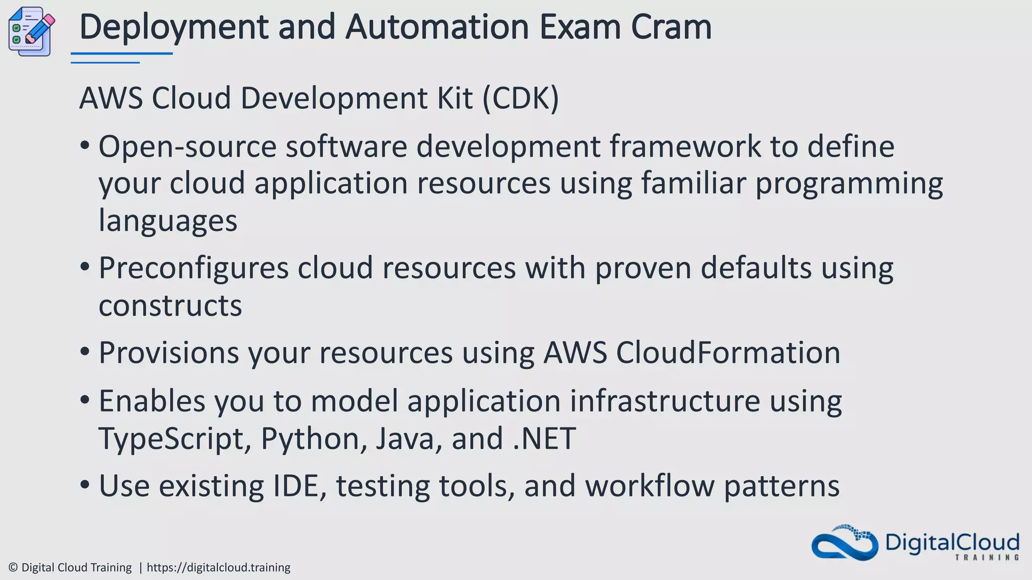 © Digital Cloud Training | https://digitalcloud.training
Deployment and Automation Exam Cram
AWS Cloud Development Kit (CDK)
• Open-source software development framework to define
your cloud application resources using familiar programming
languages
• Preconfigures cloud resources with proven defaults using
constructs
• Provisions your resources using AWS CloudFormation
• Enables you to model application infrastructure using
TypeScript, Python, Java, and .NET
• Use existing IDE, testing tools, and workflow patterns
 