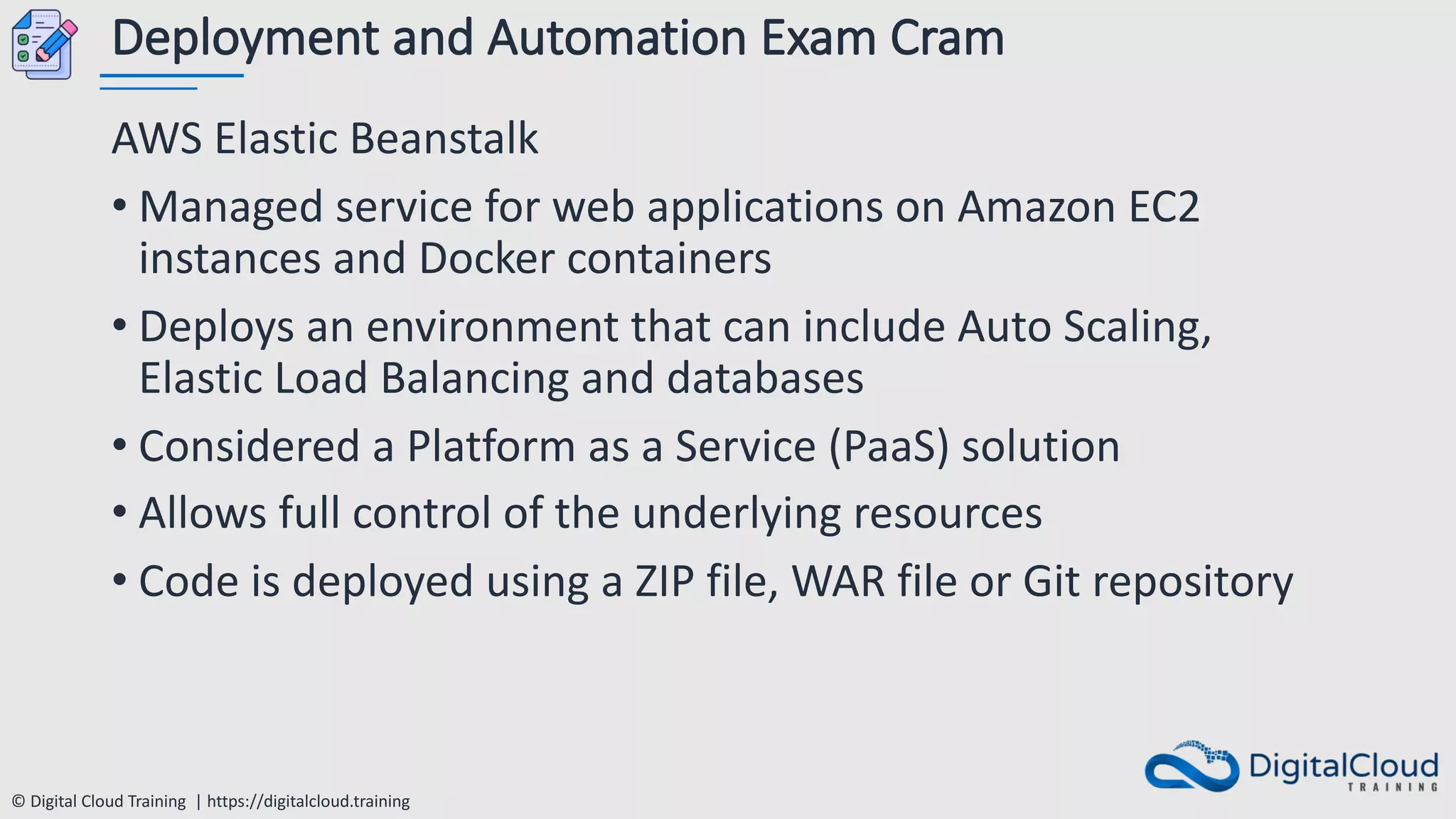 © Digital Cloud Training | https://digitalcloud.training
Deployment and Automation Exam Cram
AWS Elastic Beanstalk
• Managed service for web applications on Amazon EC2
instances and Docker containers
• Deploys an environment that can include Auto Scaling,
Elastic Load Balancing and databases
• Considered a Platform as a Service (PaaS) solution
• Allows full control of the underlying resources
• Code is deployed using a ZIP file, WAR file or Git repository
 