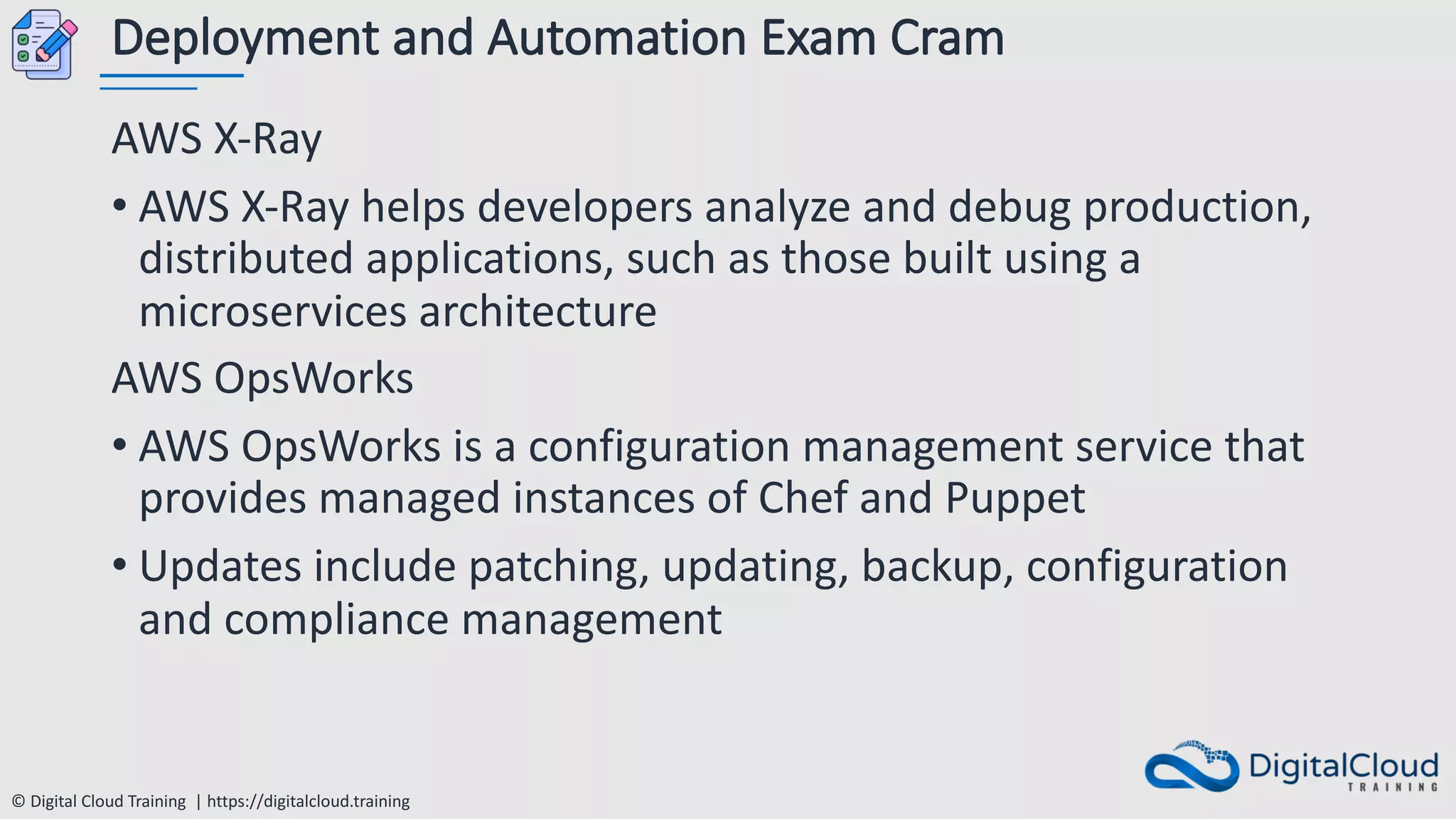 © Digital Cloud Training | https://digitalcloud.training
Deployment and Automation Exam Cram
AWS X-Ray
• AWS X-Ray helps developers analyze and debug production,
distributed applications, such as those built using a
microservices architecture
AWS OpsWorks
• AWS OpsWorks is a configuration management service that
provides managed instances of Chef and Puppet
• Updates include patching, updating, backup, configuration
and compliance management
 