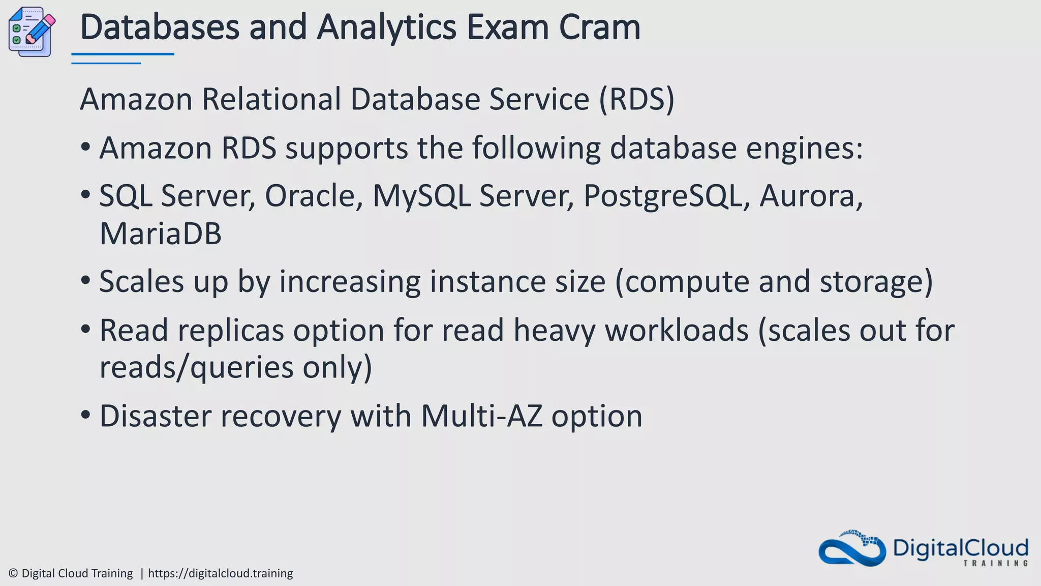 © Digital Cloud Training | https://digitalcloud.training
Databases and Analytics Exam Cram
Amazon Relational Database Service (RDS)
• Amazon RDS supports the following database engines:
• SQL Server, Oracle, MySQL Server, PostgreSQL, Aurora,
MariaDB
• Scales up by increasing instance size (compute and storage)
• Read replicas option for read heavy workloads (scales out for
reads/queries only)
• Disaster recovery with Multi-AZ option
 