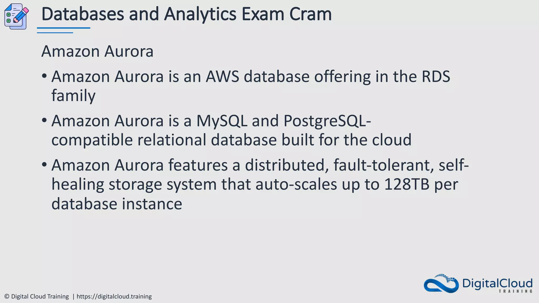 © Digital Cloud Training | https://digitalcloud.training
Databases and Analytics Exam Cram
Amazon Aurora
• Amazon Aurora is an AWS database offering in the RDS
family
• Amazon Aurora is a MySQL and PostgreSQL-
compatible relational database built for the cloud
• Amazon Aurora features a distributed, fault-tolerant, self-
healing storage system that auto-scales up to 128TB per
database instance
 