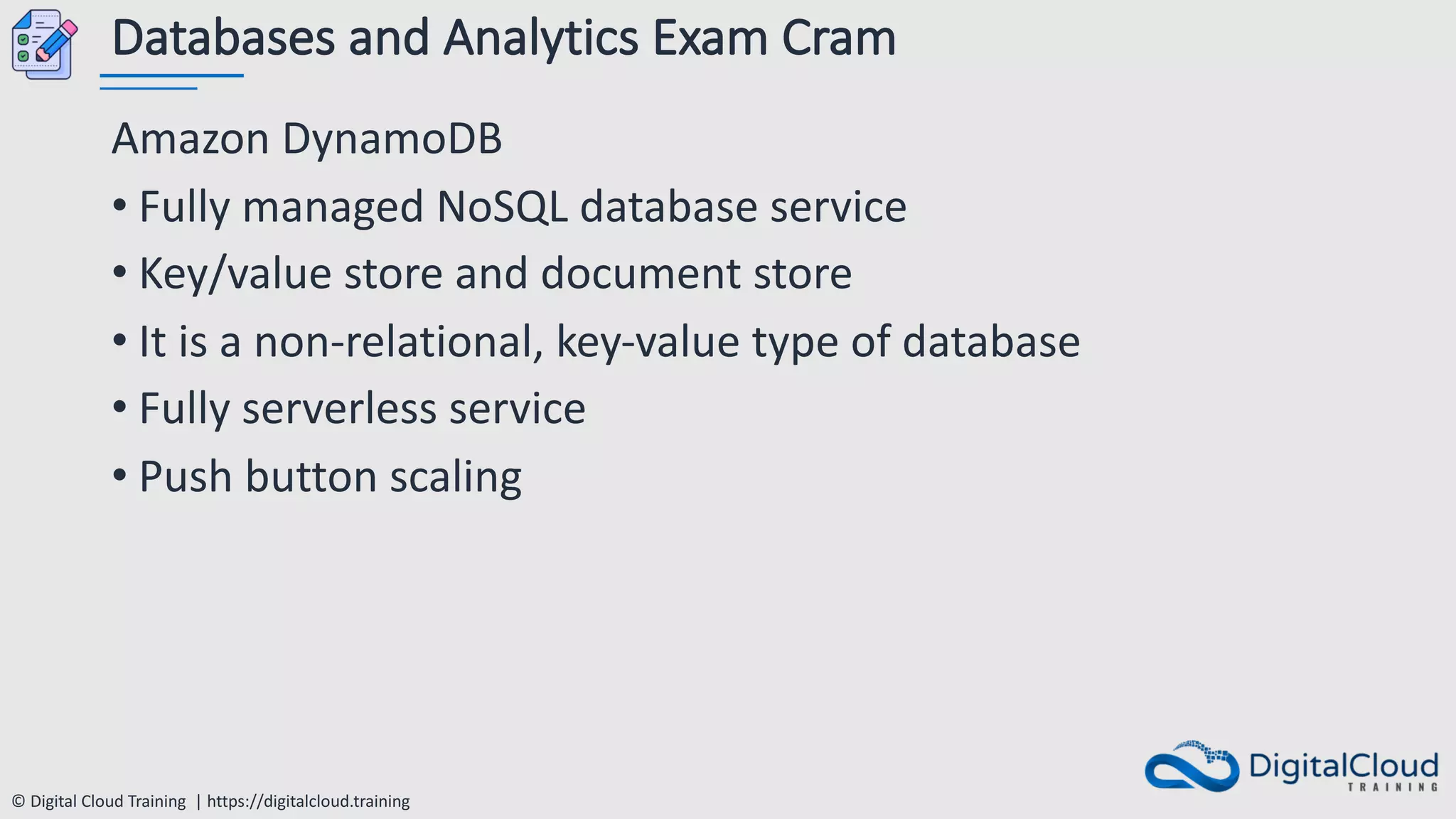 © Digital Cloud Training | https://digitalcloud.training
Databases and Analytics Exam Cram
Amazon DynamoDB
• Fully managed NoSQL database service
• Key/value store and document store
• It is a non-relational, key-value type of database
• Fully serverless service
• Push button scaling
 