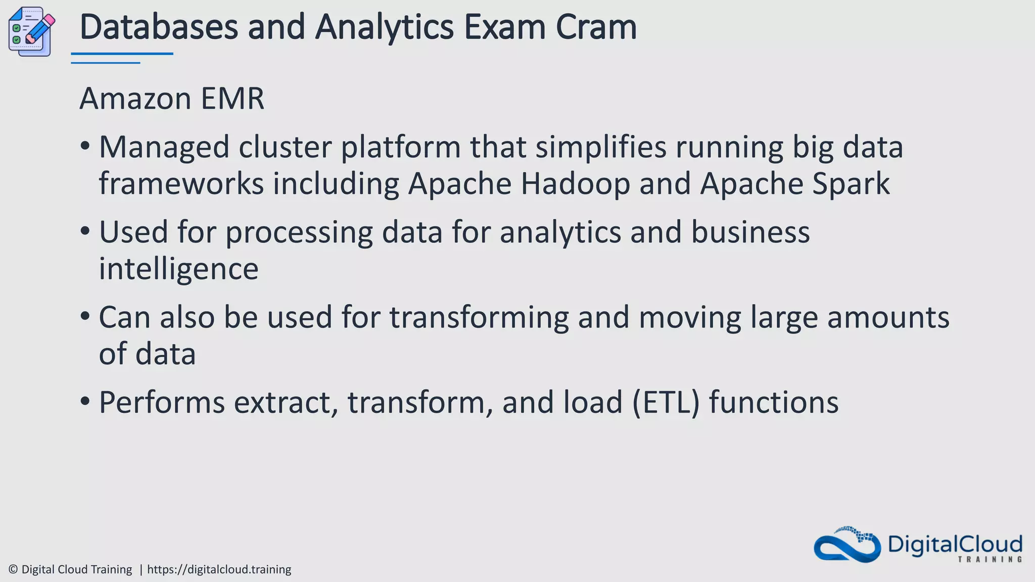 © Digital Cloud Training | https://digitalcloud.training
Databases and Analytics Exam Cram
Amazon EMR
• Managed cluster platform that simplifies running big data
frameworks including Apache Hadoop and Apache Spark
• Used for processing data for analytics and business
intelligence
• Can also be used for transforming and moving large amounts
of data
• Performs extract, transform, and load (ETL) functions
 