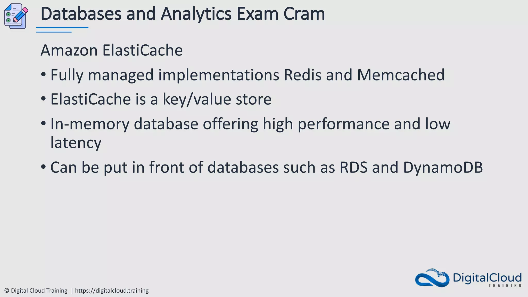 © Digital Cloud Training | https://digitalcloud.training
Databases and Analytics Exam Cram
Amazon ElastiCache
• Fully managed implementations Redis and Memcached
• ElastiCache is a key/value store
• In-memory database offering high performance and low
latency
• Can be put in front of databases such as RDS and DynamoDB
 