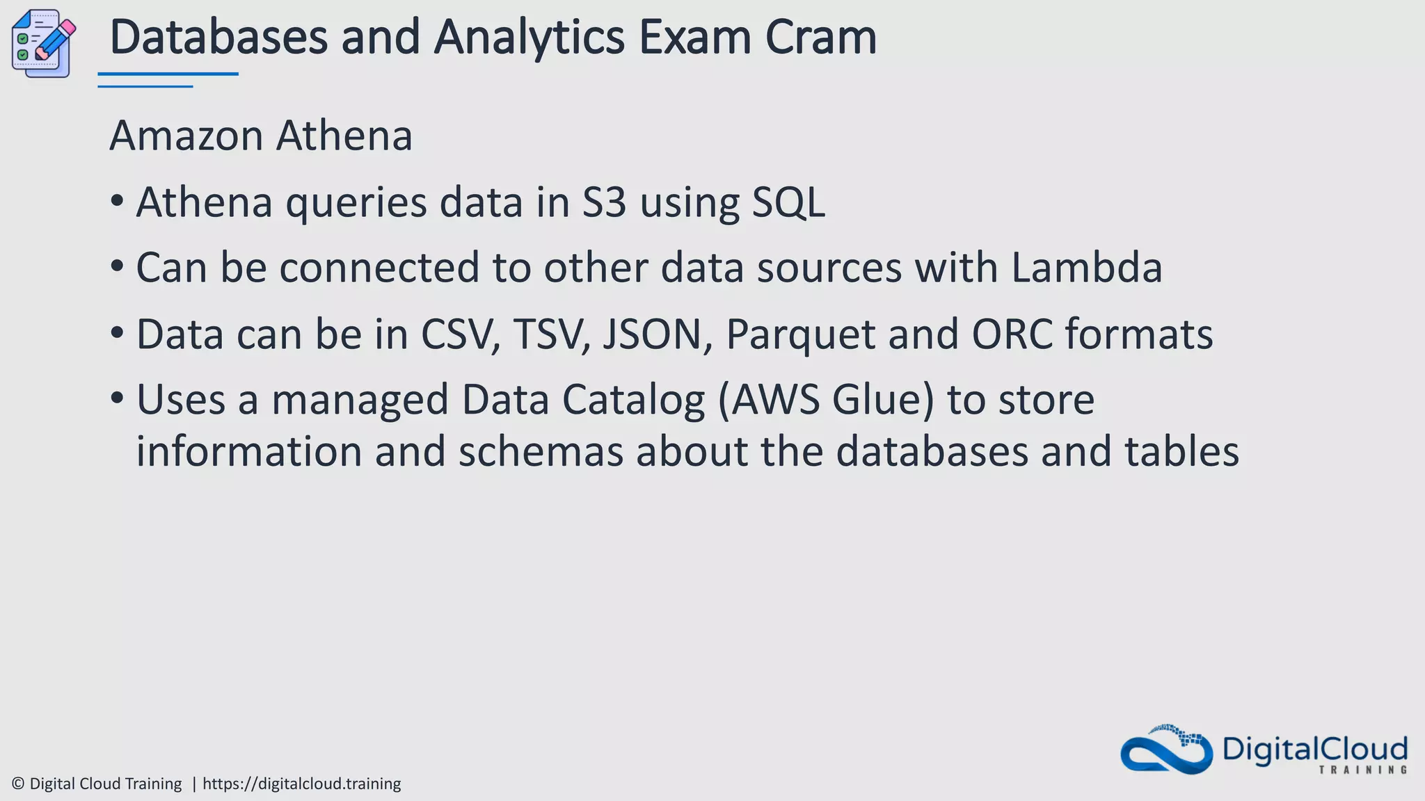 © Digital Cloud Training | https://digitalcloud.training
Databases and Analytics Exam Cram
Amazon Athena
• Athena queries data in S3 using SQL
• Can be connected to other data sources with Lambda
• Data can be in CSV, TSV, JSON, Parquet and ORC formats
• Uses a managed Data Catalog (AWS Glue) to store
information and schemas about the databases and tables
 