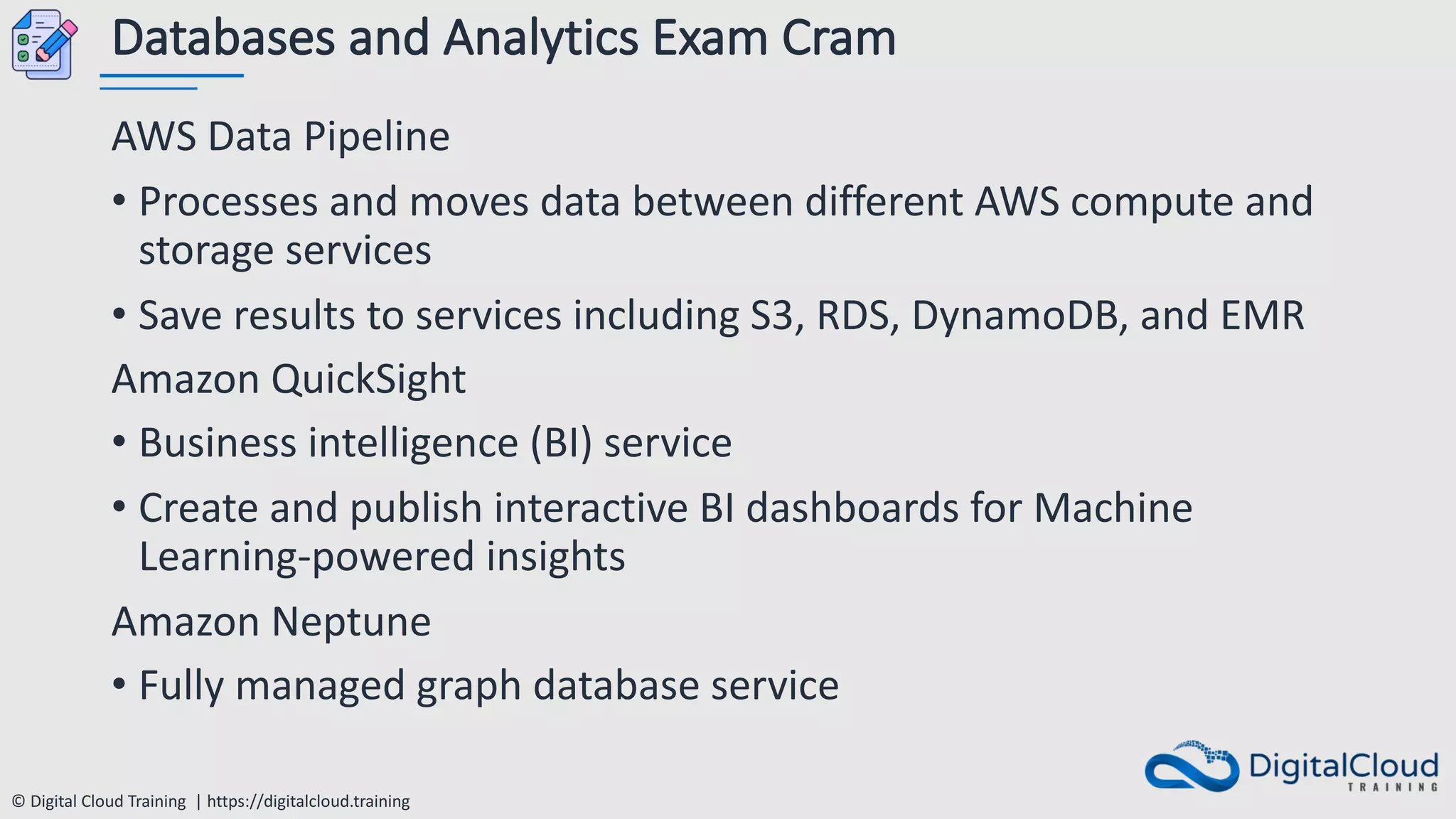 © Digital Cloud Training | https://digitalcloud.training
Databases and Analytics Exam Cram
AWS Data Pipeline
• Processes and moves data between different AWS compute and
storage services
• Save results to services including S3, RDS, DynamoDB, and EMR
Amazon QuickSight
• Business intelligence (BI) service
• Create and publish interactive BI dashboards for Machine
Learning-powered insights
Amazon Neptune
• Fully managed graph database service
 