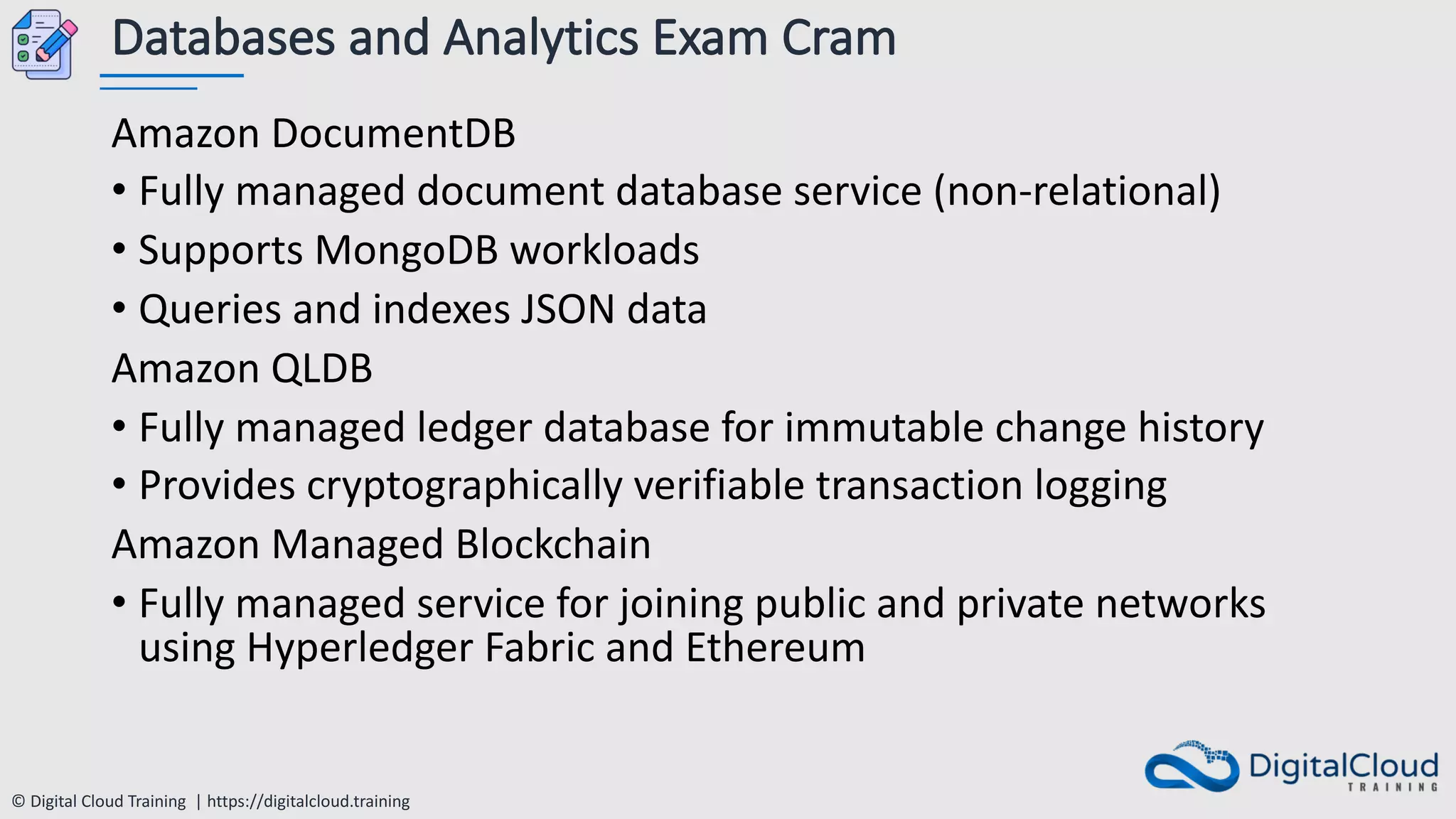 © Digital Cloud Training | https://digitalcloud.training
Databases and Analytics Exam Cram
Amazon DocumentDB
• Fully managed document database service (non-relational)
• Supports MongoDB workloads
• Queries and indexes JSON data
Amazon QLDB
• Fully managed ledger database for immutable change history
• Provides cryptographically verifiable transaction logging
Amazon Managed Blockchain
• Fully managed service for joining public and private networks
using Hyperledger Fabric and Ethereum
 