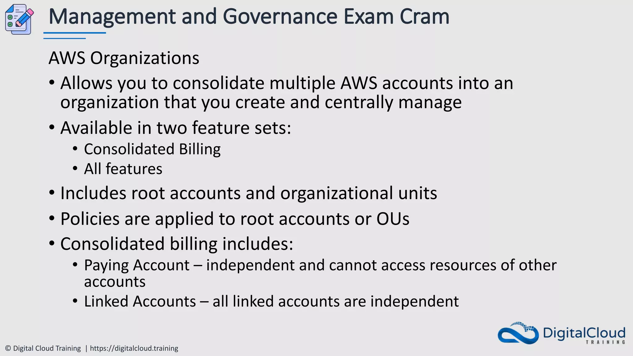 © Digital Cloud Training | https://digitalcloud.training
Management and Governance Exam Cram
AWS Organizations
• Allows you to consolidate multiple AWS accounts into an
organization that you create and centrally manage
• Available in two feature sets:
• Consolidated Billing
• All features
• Includes root accounts and organizational units
• Policies are applied to root accounts or OUs
• Consolidated billing includes:
• Paying Account – independent and cannot access resources of other
accounts
• Linked Accounts – all linked accounts are independent
 