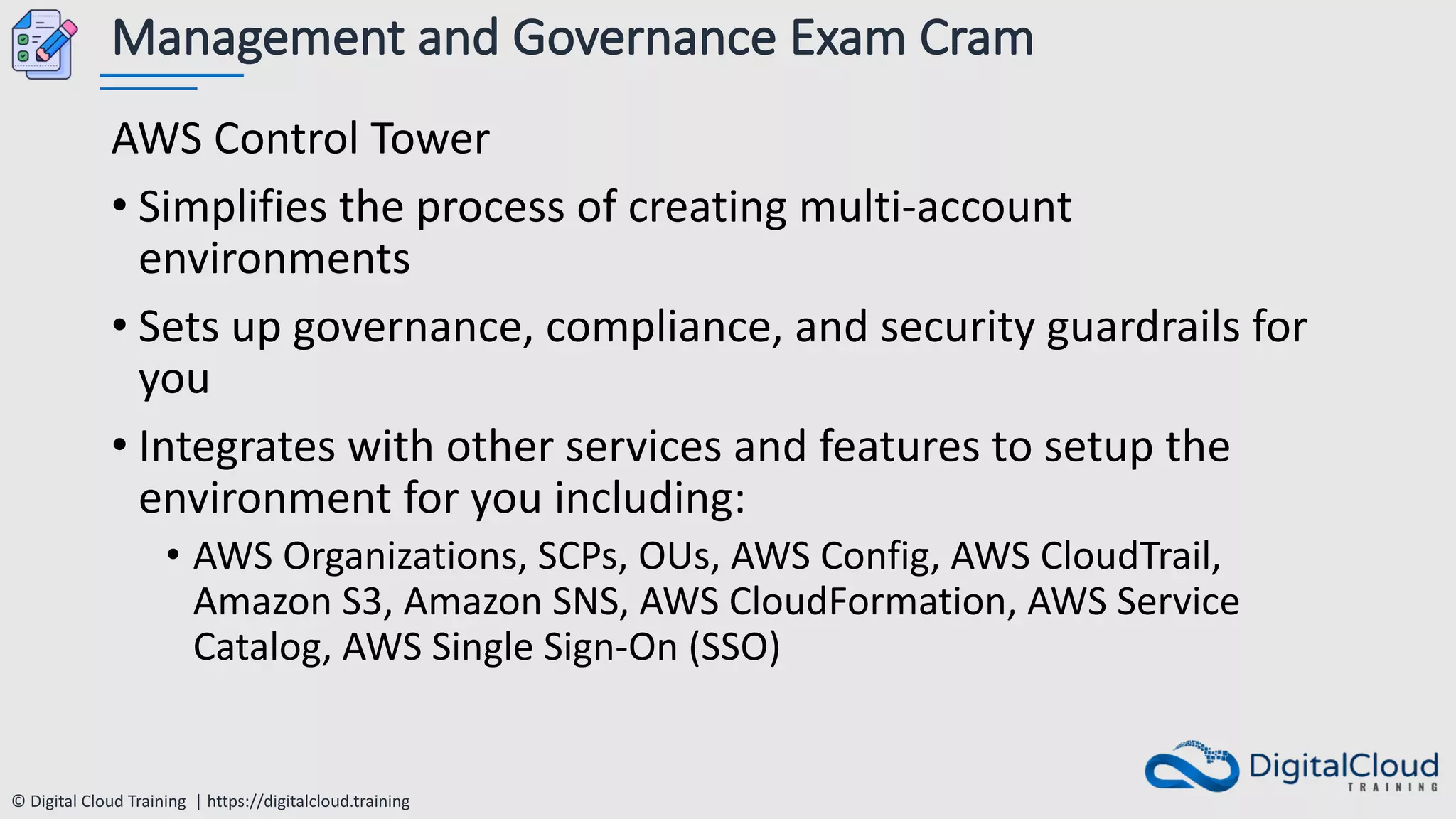 © Digital Cloud Training | https://digitalcloud.training
Management and Governance Exam Cram
AWS Control Tower
• Simplifies the process of creating multi-account
environments
• Sets up governance, compliance, and security guardrails for
you
• Integrates with other services and features to setup the
environment for you including:
• AWS Organizations, SCPs, OUs, AWS Config, AWS CloudTrail,
Amazon S3, Amazon SNS, AWS CloudFormation, AWS Service
Catalog, AWS Single Sign-On (SSO)
 