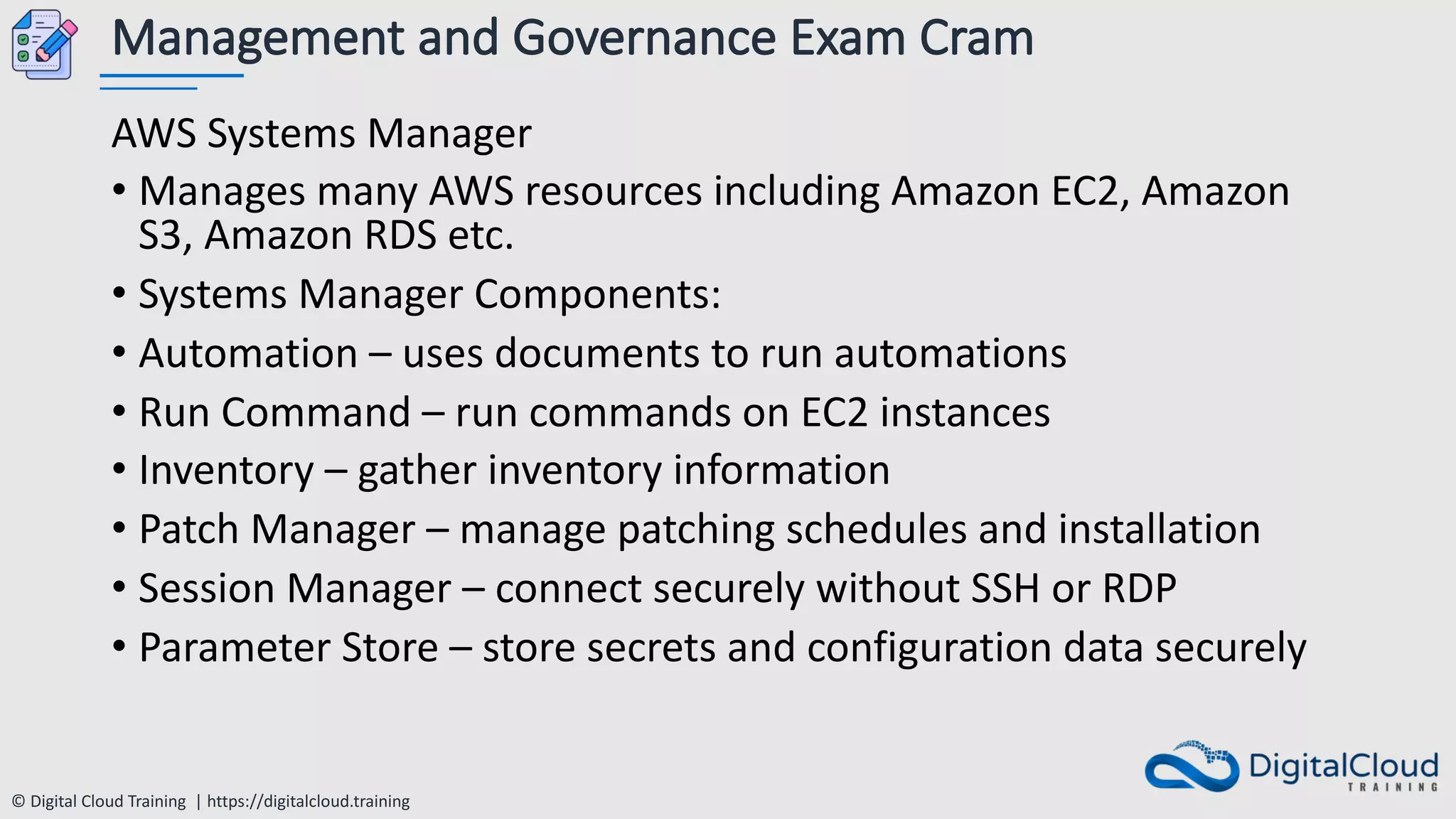 © Digital Cloud Training | https://digitalcloud.training
Management and Governance Exam Cram
AWS Systems Manager
• Manages many AWS resources including Amazon EC2, Amazon
S3, Amazon RDS etc.
• Systems Manager Components:
• Automation – uses documents to run automations
• Run Command – run commands on EC2 instances
• Inventory – gather inventory information
• Patch Manager – manage patching schedules and installation
• Session Manager – connect securely without SSH or RDP
• Parameter Store – store secrets and configuration data securely
 