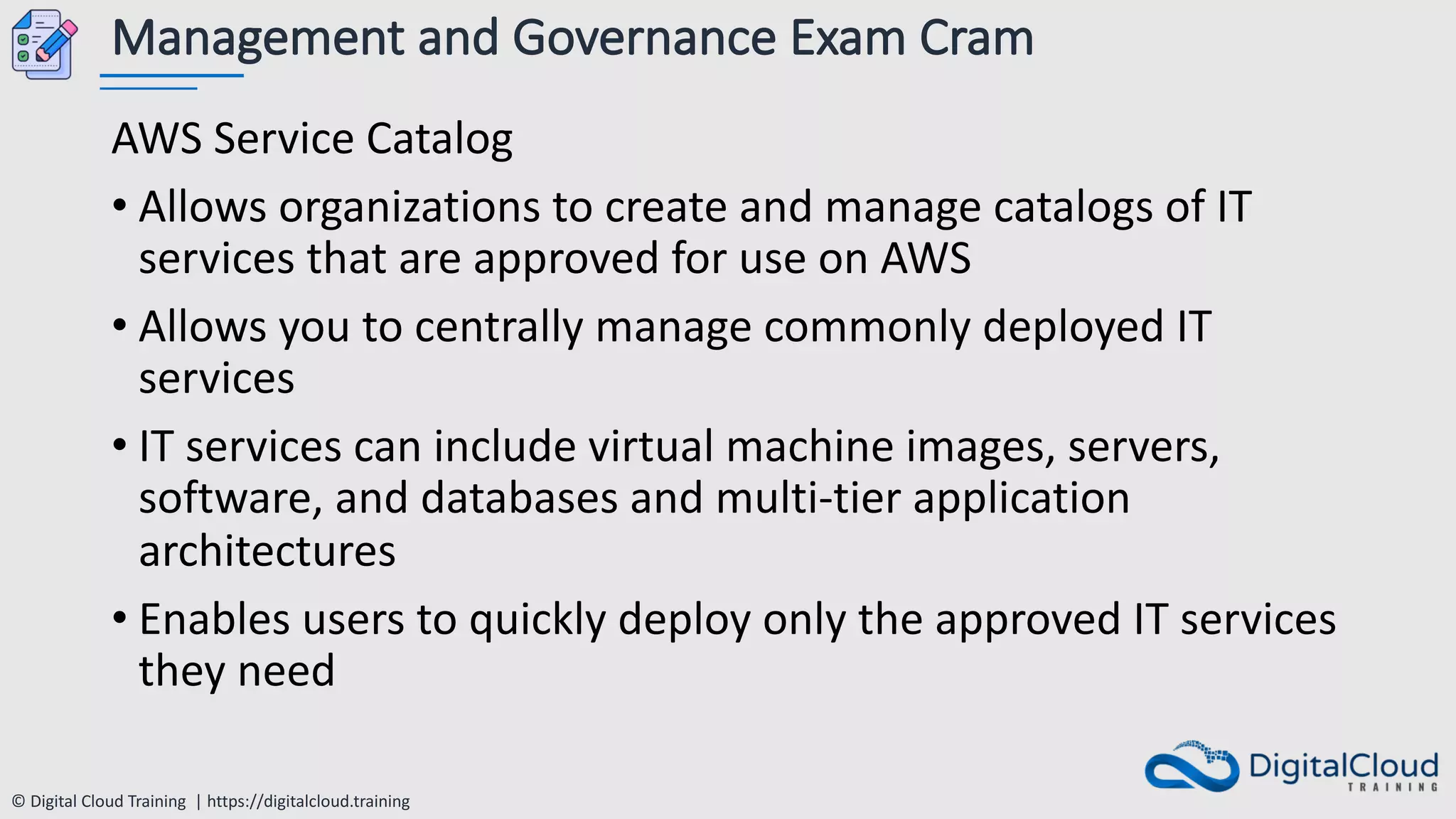 © Digital Cloud Training | https://digitalcloud.training
Management and Governance Exam Cram
AWS Service Catalog
• Allows organizations to create and manage catalogs of IT
services that are approved for use on AWS
• Allows you to centrally manage commonly deployed IT
services
• IT services can include virtual machine images, servers,
software, and databases and multi-tier application
architectures
• Enables users to quickly deploy only the approved IT services
they need
 