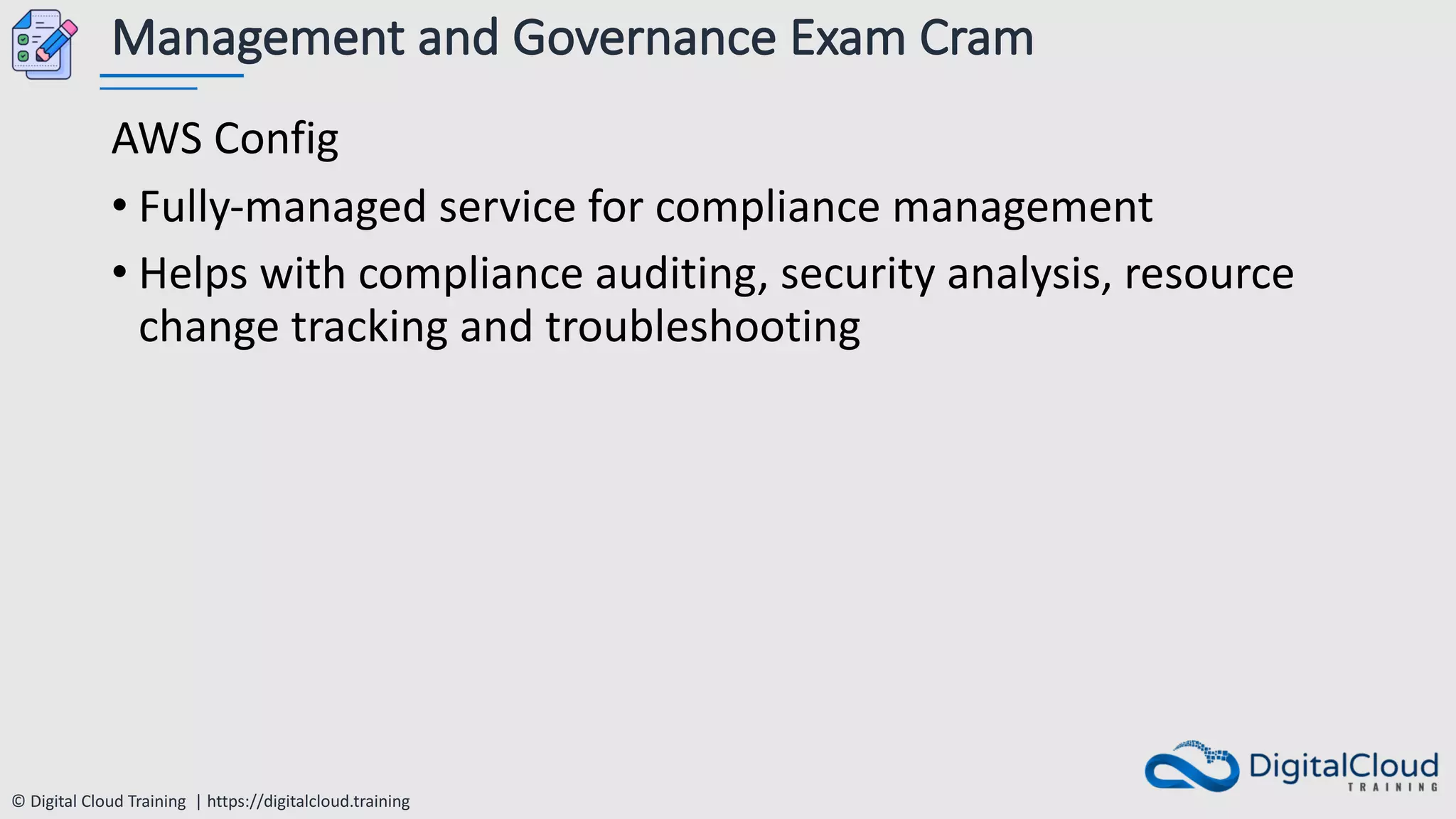 © Digital Cloud Training | https://digitalcloud.training
Management and Governance Exam Cram
AWS Config
• Fully-managed service for compliance management
• Helps with compliance auditing, security analysis, resource
change tracking and troubleshooting
 
