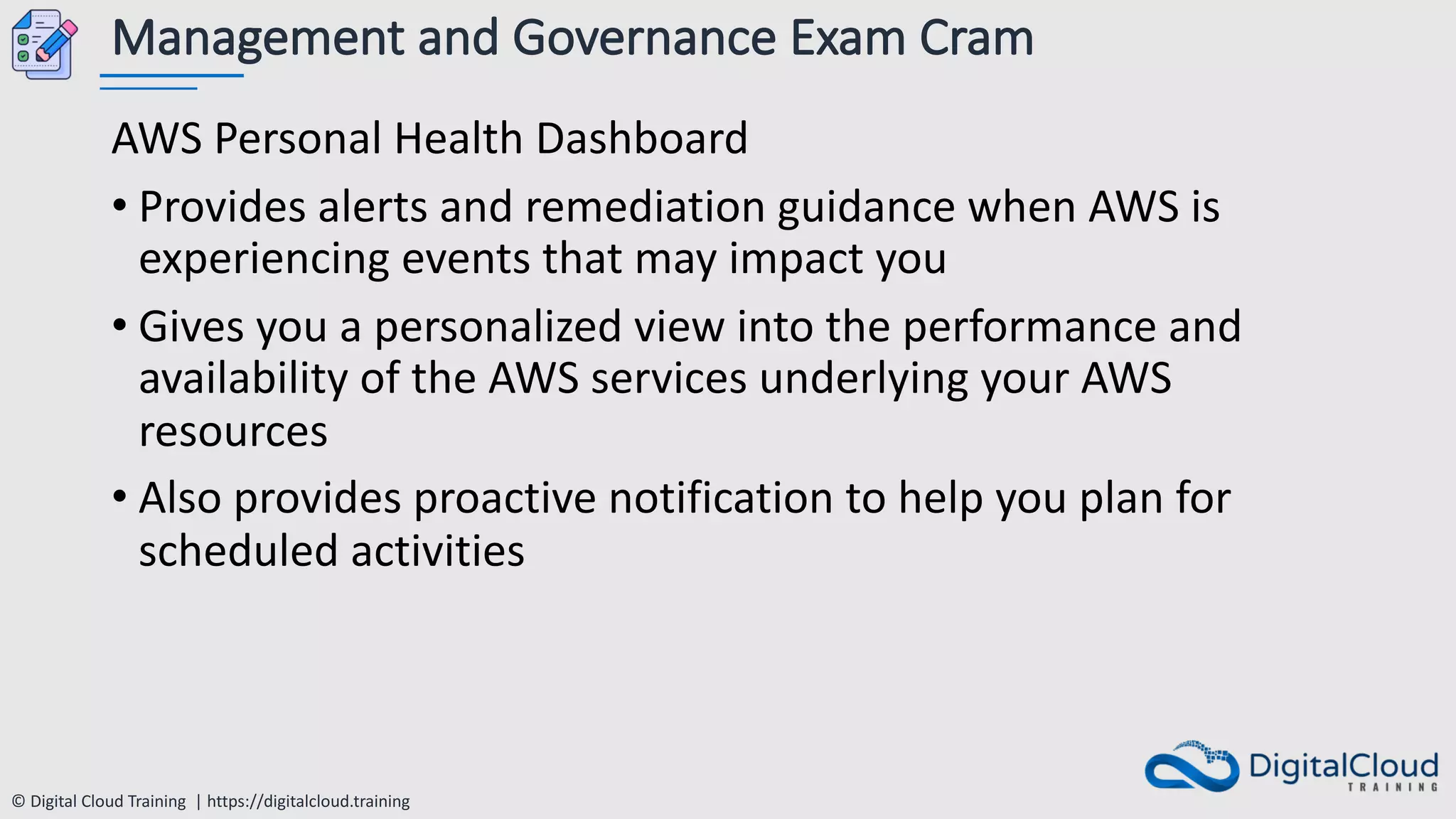 © Digital Cloud Training | https://digitalcloud.training
Management and Governance Exam Cram
AWS Personal Health Dashboard
• Provides alerts and remediation guidance when AWS is
experiencing events that may impact you
• Gives you a personalized view into the performance and
availability of the AWS services underlying your AWS
resources
• Also provides proactive notification to help you plan for
scheduled activities
 