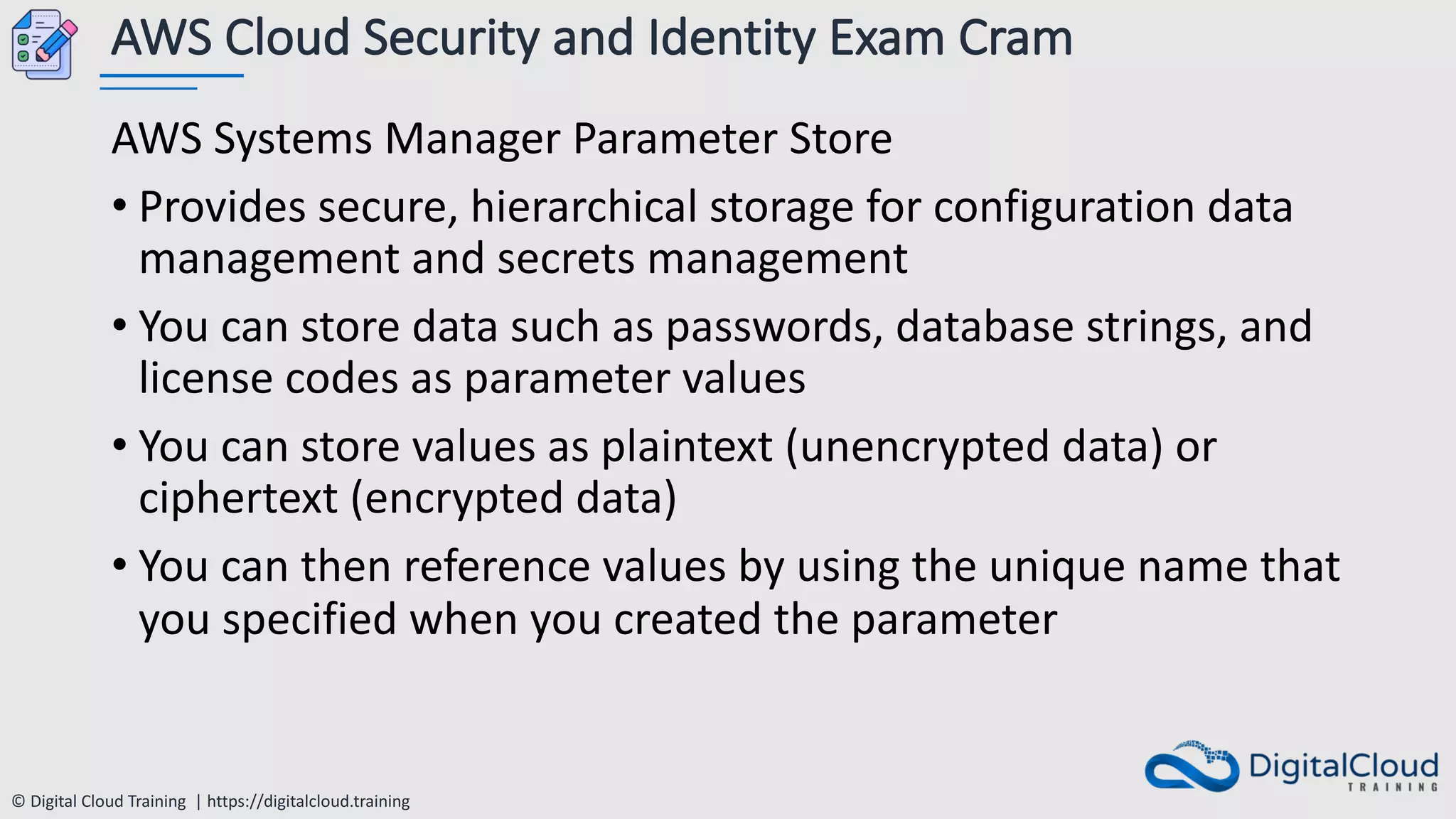 © Digital Cloud Training | https://digitalcloud.training
AWS Cloud Security and Identity Exam Cram
AWS Systems Manager Parameter Store
• Provides secure, hierarchical storage for configuration data
management and secrets management
• You can store data such as passwords, database strings, and
license codes as parameter values
• You can store values as plaintext (unencrypted data) or
ciphertext (encrypted data)
• You can then reference values by using the unique name that
you specified when you created the parameter
 