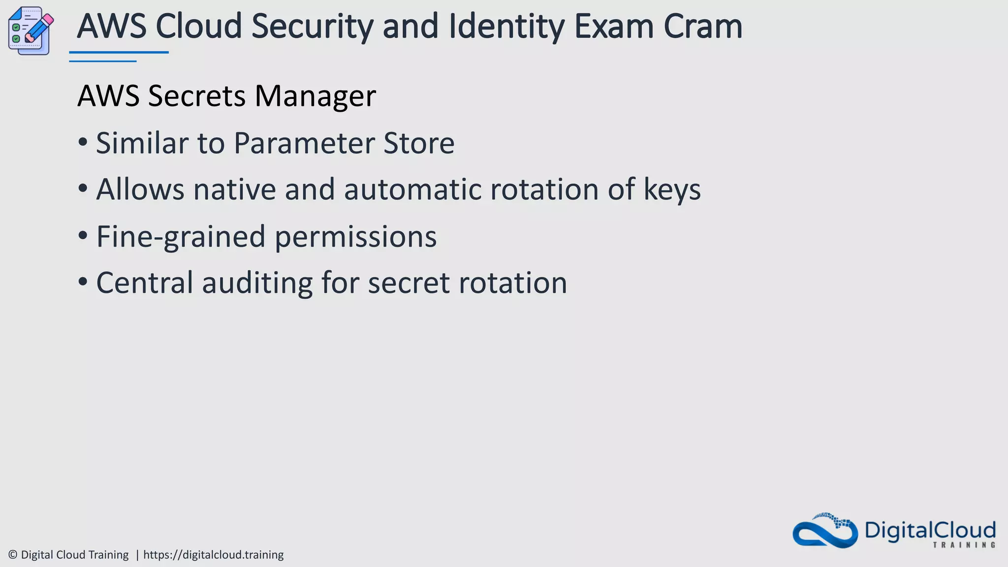 © Digital Cloud Training | https://digitalcloud.training
AWS Cloud Security and Identity Exam Cram
AWS Secrets Manager
• Similar to Parameter Store
• Allows native and automatic rotation of keys
• Fine-grained permissions
• Central auditing for secret rotation
 