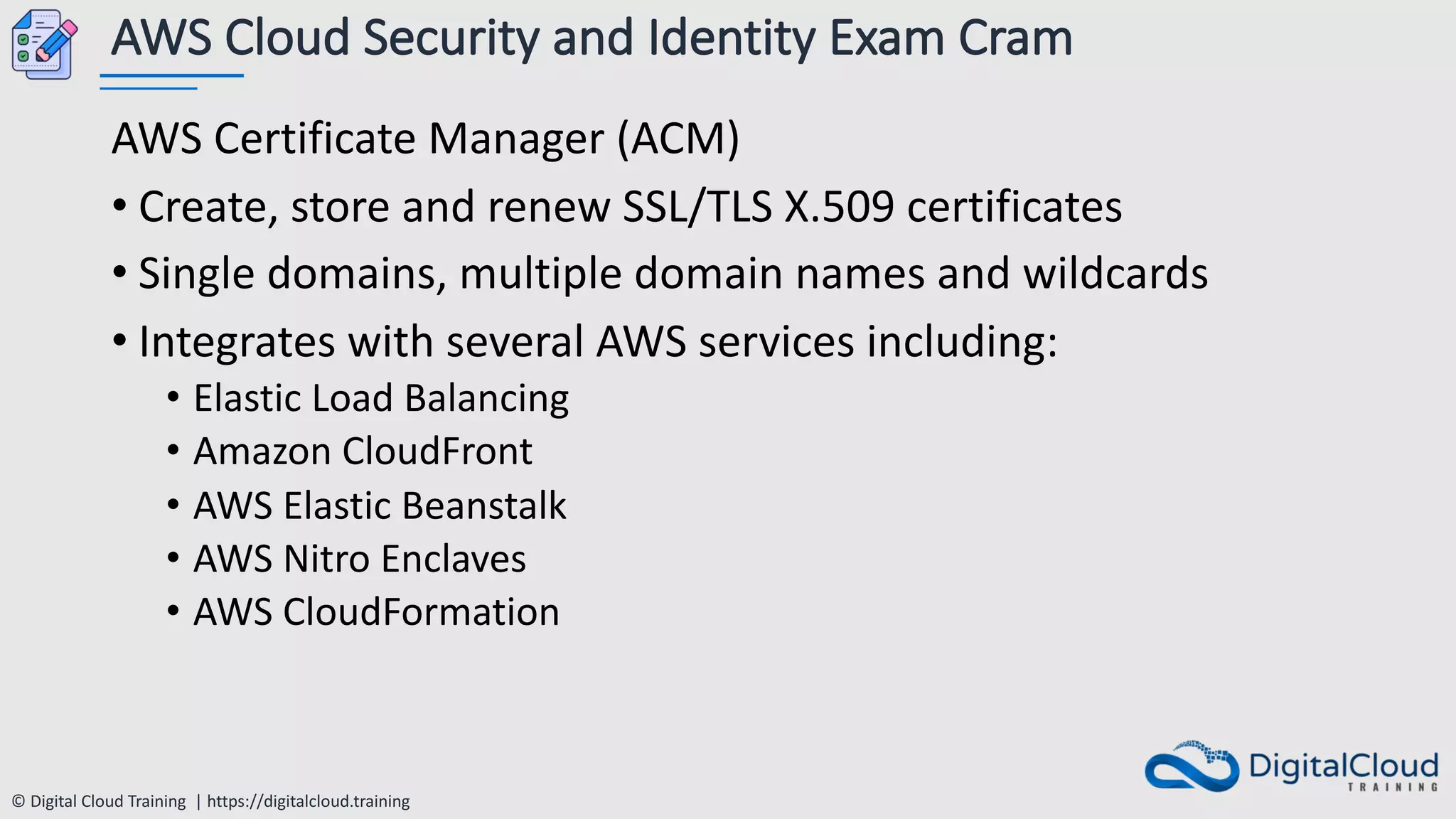 © Digital Cloud Training | https://digitalcloud.training
AWS Cloud Security and Identity Exam Cram
AWS Certificate Manager (ACM)
• Create, store and renew SSL/TLS X.509 certificates
• Single domains, multiple domain names and wildcards
• Integrates with several AWS services including:
• Elastic Load Balancing
• Amazon CloudFront
• AWS Elastic Beanstalk
• AWS Nitro Enclaves
• AWS CloudFormation
 