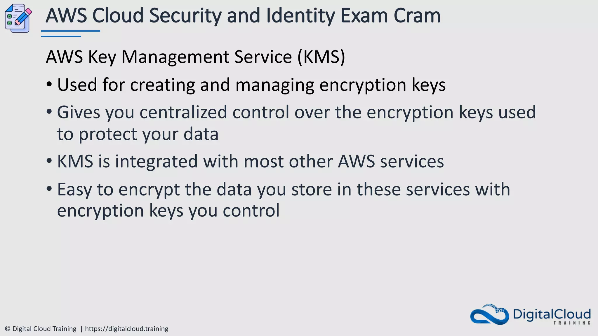 © Digital Cloud Training | https://digitalcloud.training
AWS Cloud Security and Identity Exam Cram
AWS Key Management Service (KMS)
• Used for creating and managing encryption keys
• Gives you centralized control over the encryption keys used
to protect your data
• KMS is integrated with most other AWS services
• Easy to encrypt the data you store in these services with
encryption keys you control
 