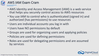 © Digital Cloud Training | https://digitalcloud.training
AWS IAM Exam Cram
• AWS Identity and Access Management (IAM) is a web service
that helps you securely control access to AWS resources
• You use IAM to control who is authenticated (signed in) and
authorized (has permissions) to use resources
• Users are individual accounts you log in with
• Users have NO permissions by default
• Groups are used for organizing users and applying policies
• Policies are used for defining permissions
• Roles are used for delegating permissions and are assumed
by services
 