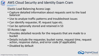 © Digital Cloud Training | https://digitalcloud.training
AWS Cloud Security and Identity Exam Cram
Elastic Load Balancing Access Logs
• Capture detailed information about requests sent to the load
balancer
• Use to analyze traffic patterns and troubleshoot issues
• Can identify requester, IP, request type etc.
• Can be optionally stored and retained in S3
S3 Access Logs
• Provides detailed records for the requests that are made to a
bucket
• Details include the requester, bucket name, request time, request
action, response status, and error code (if applicable)
• Disabled by default
 