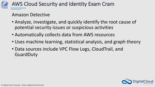 © Digital Cloud Training | https://digitalcloud.training
AWS Cloud Security and Identity Exam Cram
Amazon Detective
• Analyze, investigate, and quickly identify the root cause of
potential security issues or suspicious activities
• Automatically collects data from AWS resources
• Uses machine learning, statistical analysis, and graph theory
• Data sources include VPC Flow Logs, CloudTrail, and
GuardDuty
 