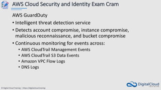 © Digital Cloud Training | https://digitalcloud.training
AWS Cloud Security and Identity Exam Cram
AWS GuardDuty
• Intelligent threat detection service
• Detects account compromise, instance compromise,
malicious reconnaissance, and bucket compromise
• Continuous monitoring for events across:
• AWS CloudTrail Management Events
• AWS CloudTrail S3 Data Events
• Amazon VPC Flow Logs
• DNS Logs
 