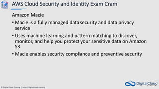 © Digital Cloud Training | https://digitalcloud.training
AWS Cloud Security and Identity Exam Cram
Amazon Macie
• Macie is a fully managed data security and data privacy
service
• Uses machine learning and pattern matching to discover,
monitor, and help you protect your sensitive data on Amazon
S3
• Macie enables security compliance and preventive security
 