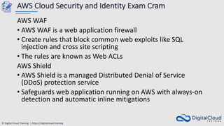 © Digital Cloud Training | https://digitalcloud.training
AWS Cloud Security and Identity Exam Cram
AWS WAF
• AWS WAF is a web application firewall
• Create rules that block common web exploits like SQL
injection and cross site scripting
• The rules are known as Web ACLs
AWS Shield
• AWS Shield is a managed Distributed Denial of Service
(DDoS) protection service
• Safeguards web application running on AWS with always-on
detection and automatic inline mitigations
 