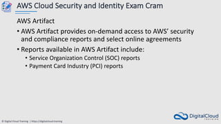 © Digital Cloud Training | https://digitalcloud.training
AWS Cloud Security and Identity Exam Cram
AWS Artifact
• AWS Artifact provides on-demand access to AWS’ security
and compliance reports and select online agreements
• Reports available in AWS Artifact include:
• Service Organization Control (SOC) reports
• Payment Card Industry (PCI) reports
 