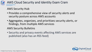 © Digital Cloud Training | https://digitalcloud.training
AWS Cloud Security and Identity Exam Cram
AWS Security Hub
• Provides a comprehensive view of security alerts and
security posture across AWS accounts
• Aggregates, organizes, and prioritizes security alerts, or
findings, from multiple AWS services
AWS Security Bulletins
• Security and privacy events affecting AWS services are
published (also has an RSS feed)
 