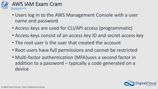 © Digital Cloud Training | https://digitalcloud.training
AWS IAM Exam Cram
• Users log in to the AWS Management Console with a user
name and password
• Access keys are used for CLI/API access (programmatic)
• Access keys consist of an access key ID and secret access key
• The root user is the user that created the account
• Root users have full permissions and cannot be restricted
• Multi-factor authentication (MFA)uses a second factor in
addition to a password – typically a code generated on a
device
 