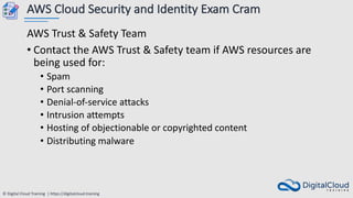 © Digital Cloud Training | https://digitalcloud.training
AWS Cloud Security and Identity Exam Cram
AWS Trust & Safety Team
• Contact the AWS Trust & Safety team if AWS resources are
being used for:
• Spam
• Port scanning
• Denial-of-service attacks
• Intrusion attempts
• Hosting of objectionable or copyrighted content
• Distributing malware
 