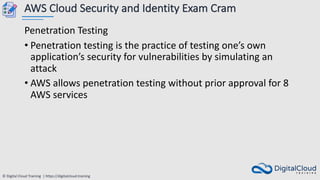 © Digital Cloud Training | https://digitalcloud.training
AWS Cloud Security and Identity Exam Cram
Penetration Testing
• Penetration testing is the practice of testing one’s own
application’s security for vulnerabilities by simulating an
attack
• AWS allows penetration testing without prior approval for 8
AWS services
 