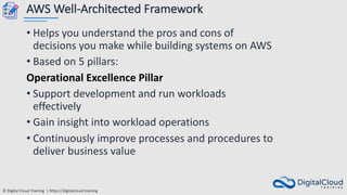 © Digital Cloud Training | https://digitalcloud.training
AWS Well-Architected Framework
• Helps you understand the pros and cons of
decisions you make while building systems on AWS
• Based on 5 pillars:
Operational Excellence Pillar
• Support development and run workloads
effectively
• Gain insight into workload operations
• Continuously improve processes and procedures to
deliver business value
 