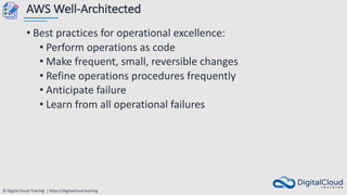 © Digital Cloud Training | https://digitalcloud.training
AWS Well-Architected
• Best practices for operational excellence:
• Perform operations as code
• Make frequent, small, reversible changes
• Refine operations procedures frequently
• Anticipate failure
• Learn from all operational failures
 