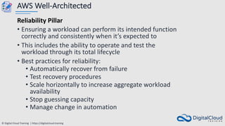 © Digital Cloud Training | https://digitalcloud.training
AWS Well-Architected
Reliability Pillar
• Ensuring a workload can perform its intended function
correctly and consistently when it’s expected to
• This includes the ability to operate and test the
workload through its total lifecycle
• Best practices for reliability:
• Automatically recover from failure
• Test recovery procedures
• Scale horizontally to increase aggregate workload
availability
• Stop guessing capacity
• Manage change in automation
 