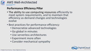 © Digital Cloud Training | https://digitalcloud.training
AWS Well-Architected
Performance Efficiency Pillar
• The ability to use computing resources efficiently to
meet system requirements, and to maintain that
efficiency as demand changes and technologies
evolve
• Best practices for performance efficiency:
• Democratize advanced technologies
• Go global in minutes
• Use serverless architectures
• Experiment more often
• Consider mechanical sympathy
 