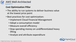 © Digital Cloud Training | https://digitalcloud.training
AWS Well-Architected
Cost Optimization Pillar
• The ability to run systems to deliver business value
at the lowest price point
• Best practices for cost optimization:
• Implement Cloud Financial Management
• Adopt a consumption model
• Measure overall efficiency
• Stop spending money on undifferentiated heavy
lifting
• Analyze and attribute expenditure
 