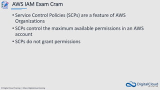 © Digital Cloud Training | https://digitalcloud.training
AWS IAM Exam Cram
• Service Control Policies (SCPs) are a feature of AWS
Organizations
• SCPs control the maximum available permissions in an AWS
account
• SCPs do not grant permissions
 