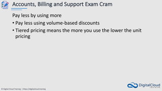 © Digital Cloud Training | https://digitalcloud.training
Accounts, Billing and Support Exam Cram
Pay less by using more
• Pay less using volume-based discounts
• Tiered pricing means the more you use the lower the unit
pricing
 