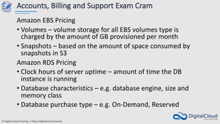 © Digital Cloud Training | https://digitalcloud.training
Accounts, Billing and Support Exam Cram
Amazon EBS Pricing
• Volumes – volume storage for all EBS volumes type is
charged by the amount of GB provisioned per month
• Snapshots – based on the amount of space consumed by
snapshots in S3
Amazon RDS Pricing
• Clock hours of server uptime – amount of time the DB
instance is running
• Database characteristics – e.g. database engine, size and
memory class
• Database purchase type – e.g. On-Demand, Reserved
 