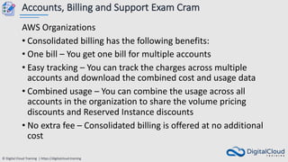 © Digital Cloud Training | https://digitalcloud.training
Accounts, Billing and Support Exam Cram
AWS Organizations
• Consolidated billing has the following benefits:
• One bill – You get one bill for multiple accounts
• Easy tracking – You can track the charges across multiple
accounts and download the combined cost and usage data
• Combined usage – You can combine the usage across all
accounts in the organization to share the volume pricing
discounts and Reserved Instance discounts
• No extra fee – Consolidated billing is offered at no additional
cost
 