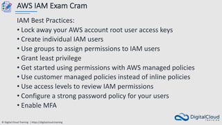 © Digital Cloud Training | https://digitalcloud.training
AWS IAM Exam Cram
IAM Best Practices:
• Lock away your AWS account root user access keys
• Create individual IAM users
• Use groups to assign permissions to IAM users
• Grant least privilege
• Get started using permissions with AWS managed policies
• Use customer managed policies instead of inline policies
• Use access levels to review IAM permissions
• Configure a strong password policy for your users
• Enable MFA
 
