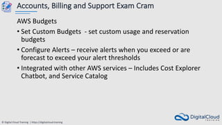 © Digital Cloud Training | https://digitalcloud.training
Accounts, Billing and Support Exam Cram
AWS Budgets
• Set Custom Budgets - set custom usage and reservation
budgets
• Configure Alerts – receive alerts when you exceed or are
forecast to exceed your alert thresholds
• Integrated with other AWS services – Includes Cost Explorer
Chatbot, and Service Catalog
 