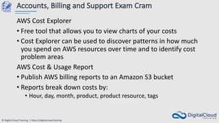 © Digital Cloud Training | https://digitalcloud.training
Accounts, Billing and Support Exam Cram
AWS Cost Explorer
• Free tool that allows you to view charts of your costs
• Cost Explorer can be used to discover patterns in how much
you spend on AWS resources over time and to identify cost
problem areas
AWS Cost & Usage Report
• Publish AWS billing reports to an Amazon S3 bucket
• Reports break down costs by:
• Hour, day, month, product, product resource, tags
 
