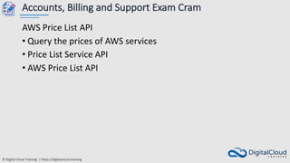 © Digital Cloud Training | https://digitalcloud.training
Accounts, Billing and Support Exam Cram
AWS Price List API
• Query the prices of AWS services
• Price List Service API
• AWS Price List API
 