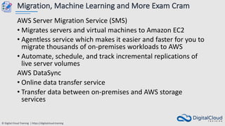 © Digital Cloud Training | https://digitalcloud.training
Migration, Machine Learning and More Exam Cram
AWS Server Migration Service (SMS)
• Migrates servers and virtual machines to Amazon EC2
• Agentless service which makes it easier and faster for you to
migrate thousands of on-premises workloads to AWS
• Automate, schedule, and track incremental replications of
live server volumes
AWS DataSync
• Online data transfer service
• Transfer data between on-premises and AWS storage
services
 