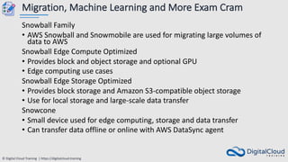 © Digital Cloud Training | https://digitalcloud.training
Migration, Machine Learning and More Exam Cram
Snowball Family
• AWS Snowball and Snowmobile are used for migrating large volumes of
data to AWS
Snowball Edge Compute Optimized
• Provides block and object storage and optional GPU
• Edge computing use cases
Snowball Edge Storage Optimized
• Provides block storage and Amazon S3-compatible object storage
• Use for local storage and large-scale data transfer
Snowcone
• Small device used for edge computing, storage and data transfer
• Can transfer data offline or online with AWS DataSync agent
 