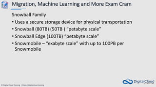© Digital Cloud Training | https://digitalcloud.training
Migration, Machine Learning and More Exam Cram
Snowball Family
• Uses a secure storage device for physical transportation
• Snowball (80TB) (50TB ) “petabyte scale”
• Snowball Edge (100TB) “petabyte scale”
• Snowmobile – “exabyte scale” with up to 100PB per
Snowmobile
 